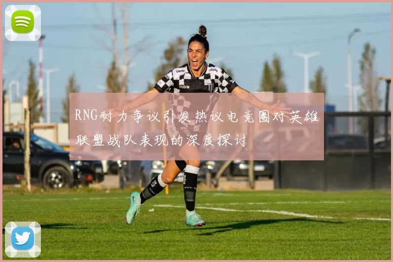 RNG耐力争议引发热议电竞圈对英雄联盟战队表现的深度探讨