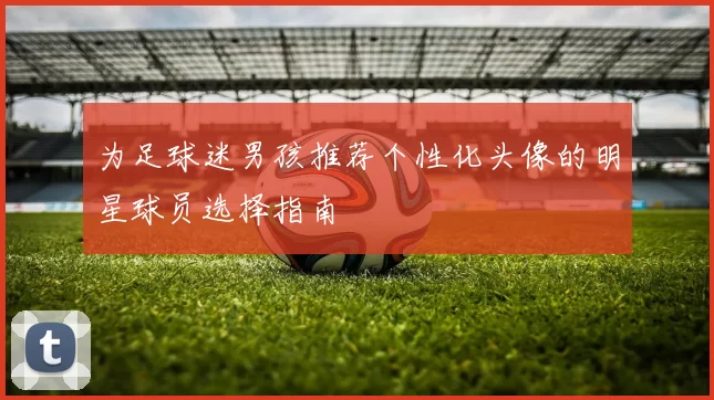 为足球迷男孩推荐个性化头像的明星球员选择指南