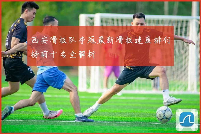 西安滑板队夺冠最新滑板速度排行榜前十名全解析
