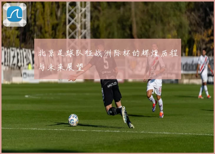北京足球队征战洲际杯的辉煌历程与未来展望