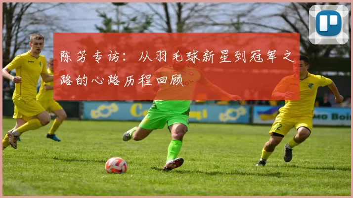 陈芳专访：从羽毛球新星到冠军之路的心路历程回顾