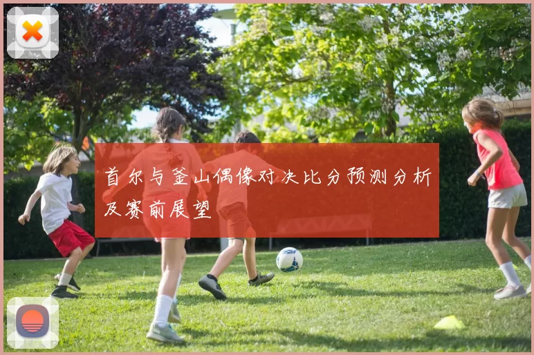 首尔与釜山偶像对决比分预测分析及赛前展望