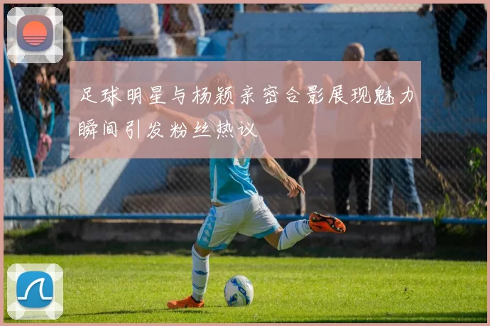 足球明星与杨颖亲密合影展现魅力瞬间引发粉丝热议