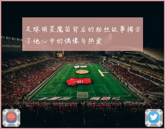 足球明星魔笛背后的粉丝故事揭示了他心中的偶像与热爱
