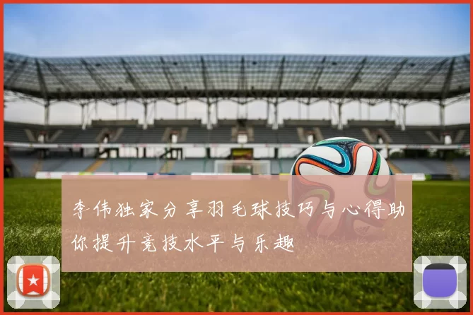 李伟独家分享羽毛球技巧与心得助你提升竞技水平与乐趣