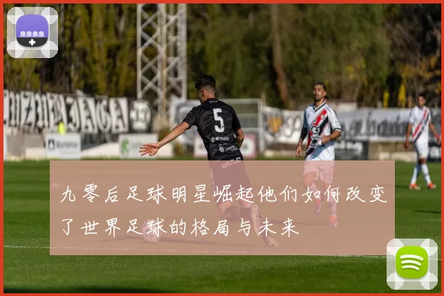 九零后足球明星崛起他们如何改变了世界足球的格局与未来