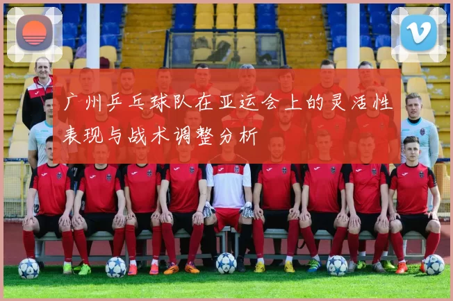 广州乒乓球队在亚运会上的灵活性表现与战术调整分析