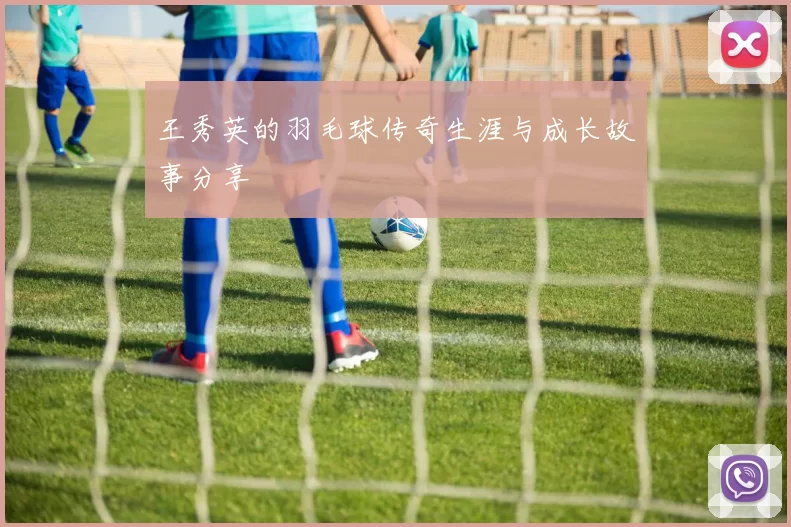 王秀英的羽毛球传奇生涯与成长故事分享