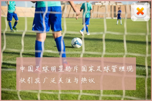 中国足球明星怒斥国家足球管理现状引发广泛关注与热议