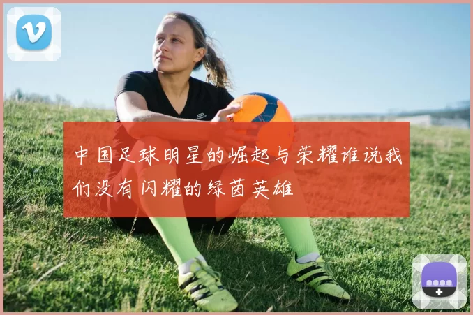 中国足球明星的崛起与荣耀谁说我们没有闪耀的绿茵英雄