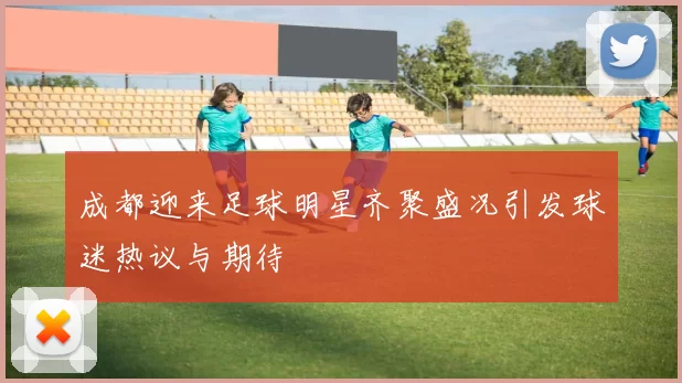 成都迎来足球明星齐聚盛况引发球迷热议与期待