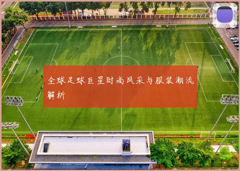全球足球巨星时尚风采与服装潮流解析