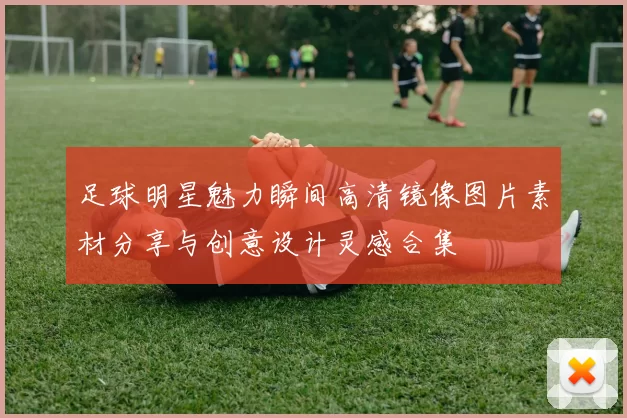 足球明星魅力瞬间高清镜像图片素材分享与创意设计灵感合集