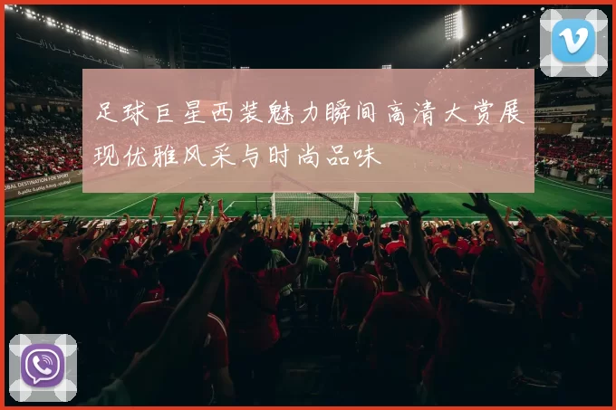 足球巨星西装魅力瞬间高清大赏展现优雅风采与时尚品味
