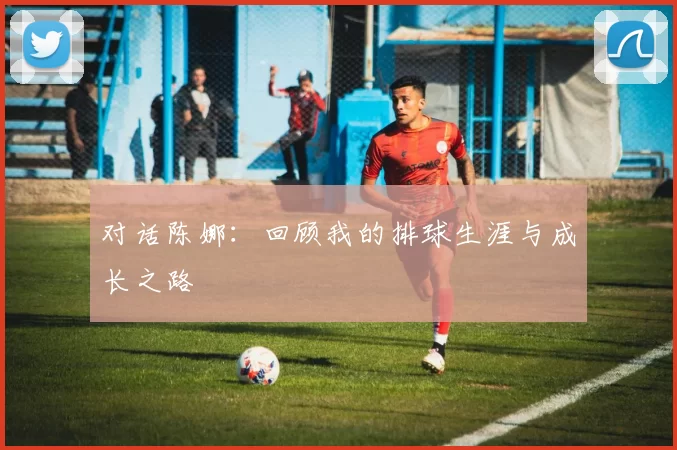 对话陈娜：回顾我的排球生涯与成长之路