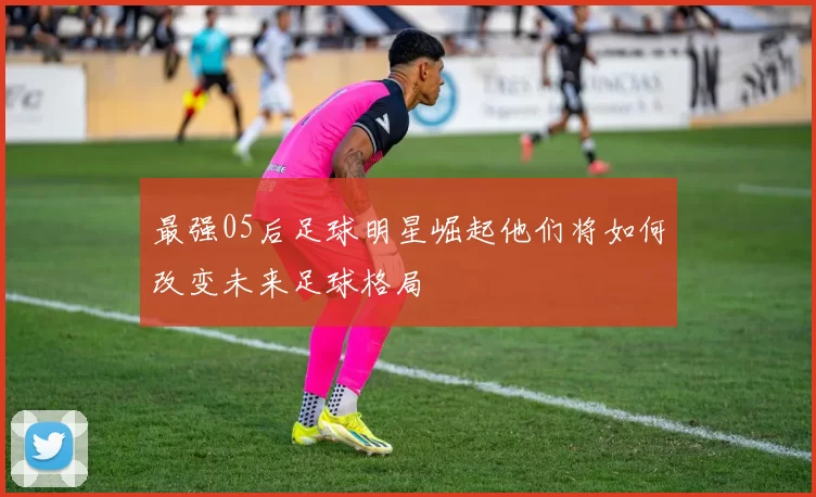 最强05后足球明星崛起他们将如何改变未来足球格局
