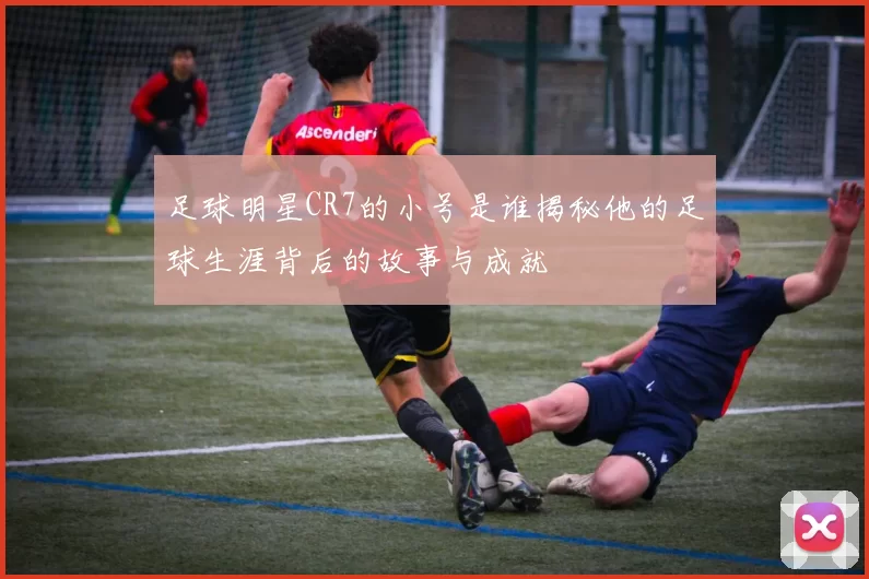 足球明星CR7的小号是谁揭秘他的足球生涯背后的故事与成就