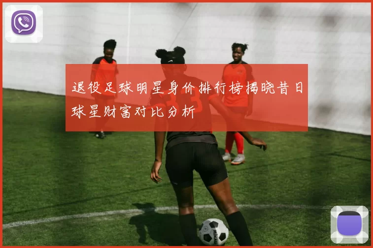 退役足球明星身价排行榜揭晓昔日球星财富对比分析