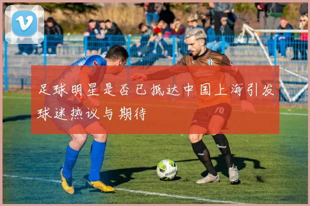 足球明星是否已抵达中国上海引发球迷热议与期待