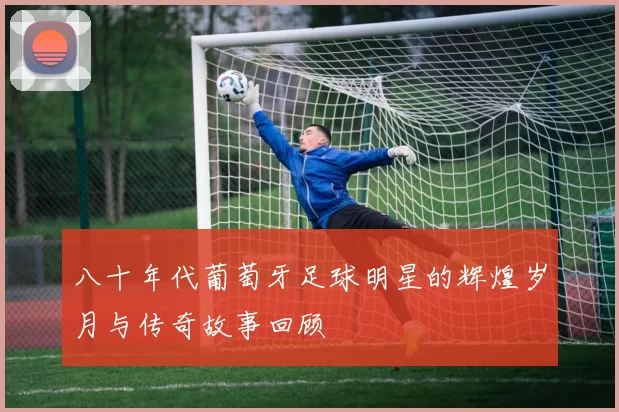 八十年代葡萄牙足球明星的辉煌岁月与传奇故事回顾