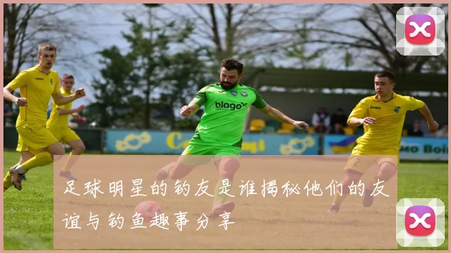足球明星的钓友是谁揭秘他们的友谊与钓鱼趣事分享