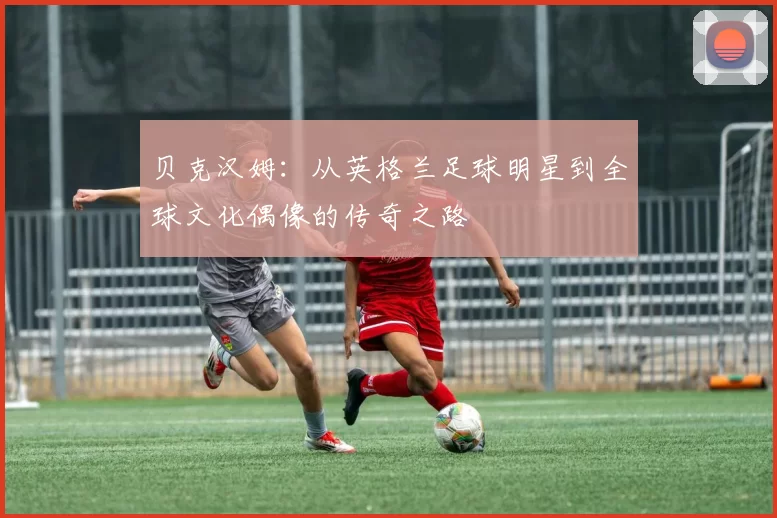 贝克汉姆：从英格兰足球明星到全球文化偶像的传奇之路