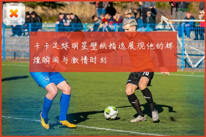 卡卡足球明星壁纸精选展现他的辉煌瞬间与激情时刻