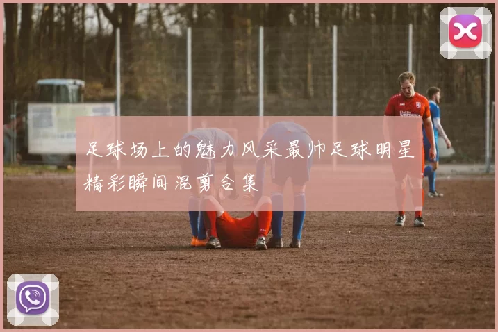足球场上的魅力风采最帅足球明星精彩瞬间混剪合集