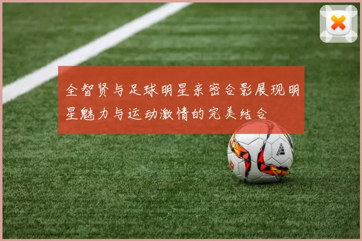 全智贤与足球明星亲密合影展现明星魅力与运动激情的完美结合