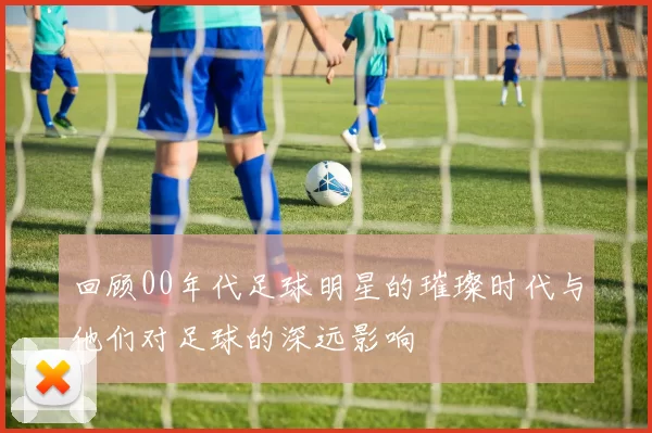 回顾00年代足球明星的璀璨时代与他们对足球的深远影响