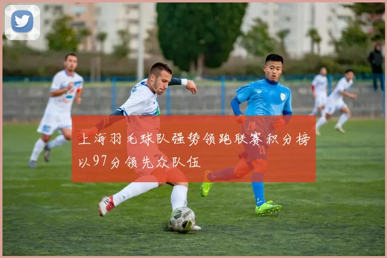 上海羽毛球队强势领跑联赛积分榜以97分领先众队伍