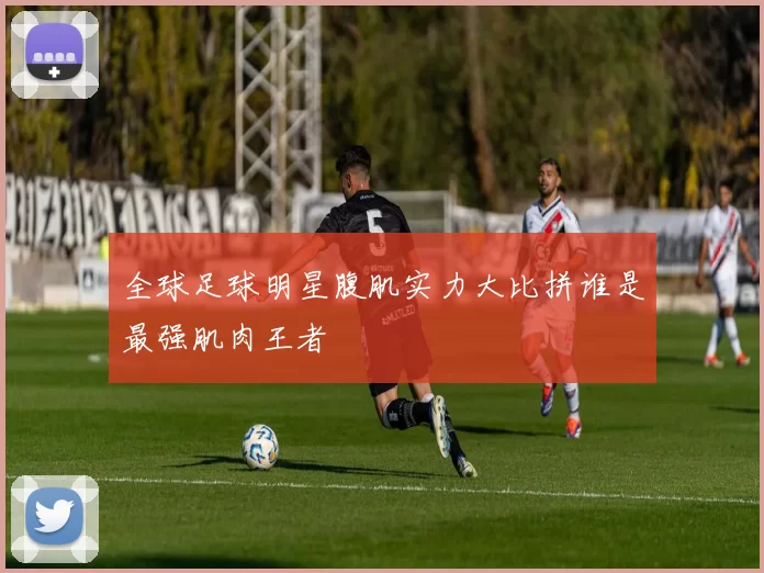 全球足球明星腹肌实力大比拼谁是最强肌肉王者