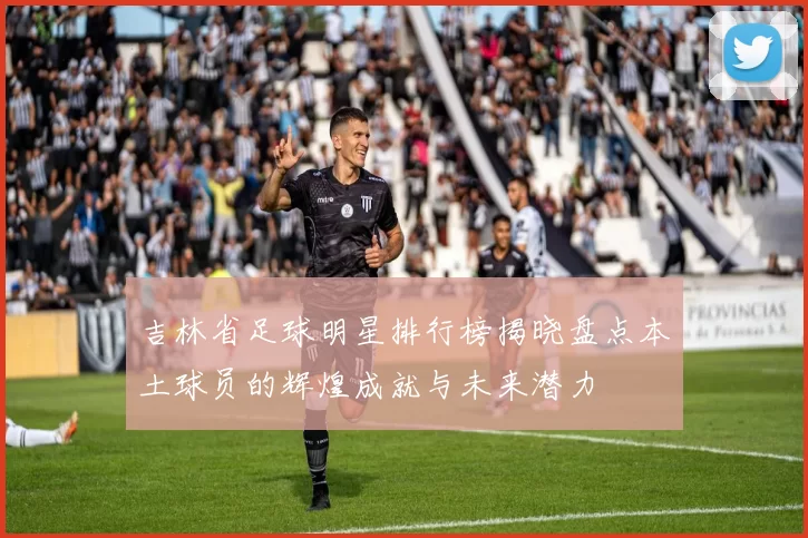 吉林省足球明星排行榜揭晓盘点本土球员的辉煌成就与未来潜力