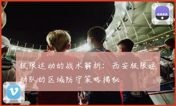 极限运动的战术解析：西安极限运动队的区域防守策略揭秘
