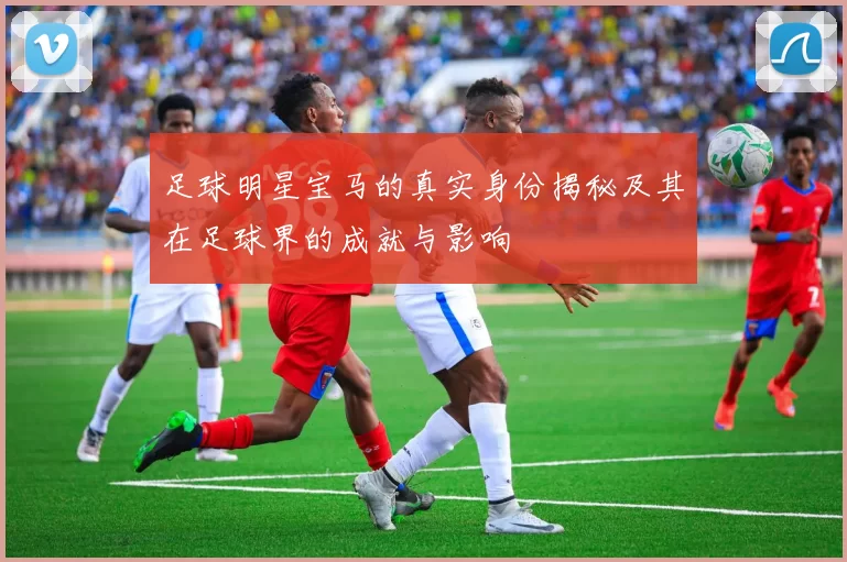 足球明星宝马的真实身份揭秘及其在足球界的成就与影响
