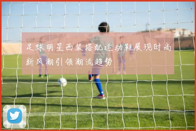足球明星西装搭配运动鞋展现时尚新风潮引领潮流趋势