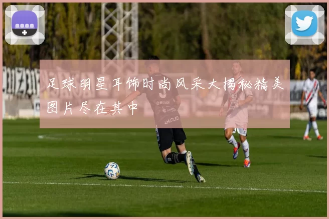 足球明星耳饰时尚风采大揭秘精美图片尽在其中
