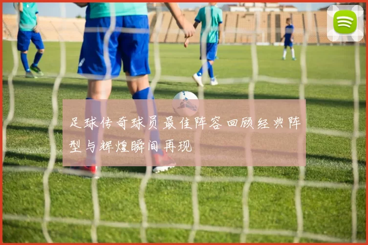 足球传奇球员最佳阵容回顾经典阵型与辉煌瞬间再现
