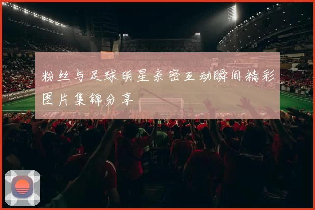 粉丝与足球明星亲密互动瞬间精彩图片集锦分享