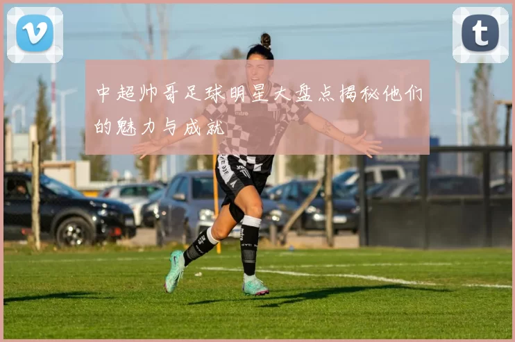 中超帅哥足球明星大盘点揭秘他们的魅力与成就