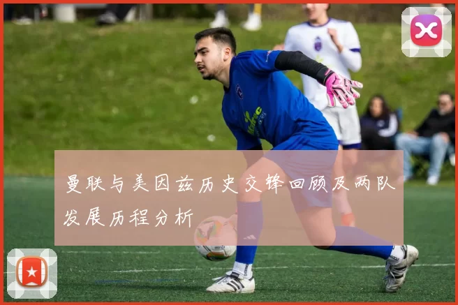 曼联与美因兹历史交锋回顾及两队发展历程分析