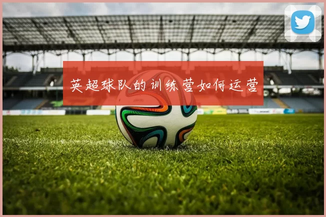 英超球队的训练营如何运营