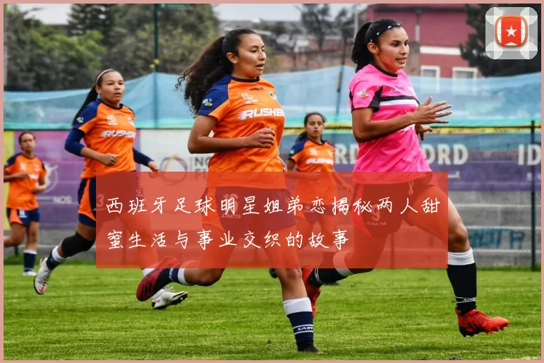西班牙足球明星姐弟恋揭秘两人甜蜜生活与事业交织的故事