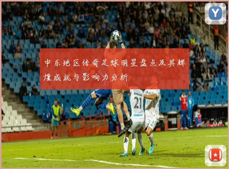 中东地区传奇足球明星盘点及其辉煌成就与影响力分析