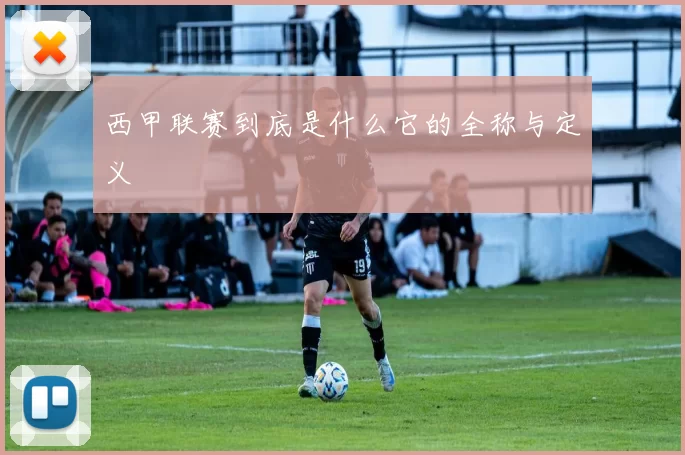 西甲联赛到底是什么它的全称与定义