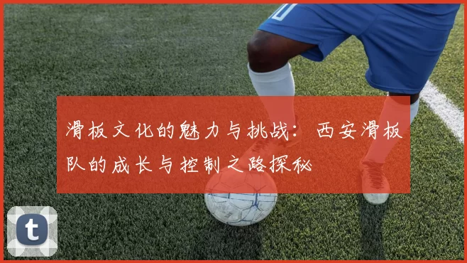 滑板文化的魅力与挑战：西安滑板队的成长与控制之路探秘