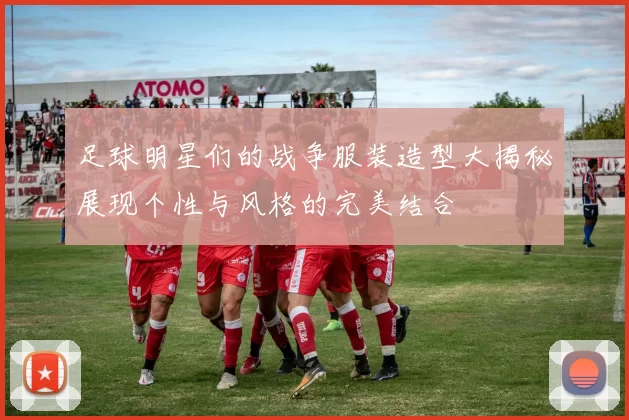 足球明星们的战争服装造型大揭秘展现个性与风格的完美结合