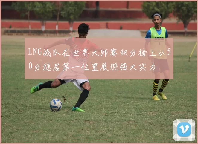 LNG战队在世界大师赛积分榜上以50分稳居第一位置展现强大实力
