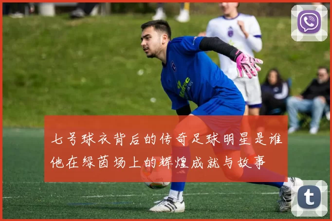 七号球衣背后的传奇足球明星是谁他在绿茵场上的辉煌成就与故事
