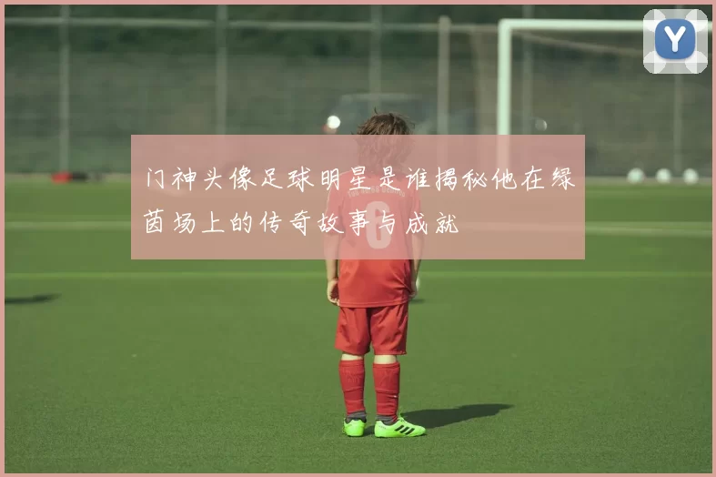 门神头像足球明星是谁揭秘他在绿茵场上的传奇故事与成就